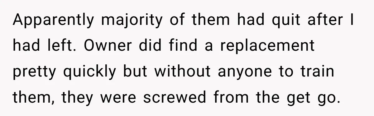 Apparently majority of them had quit after I had left. Owner did find a replacement pretty quickly but without anyone to train them, they were screwed from the get go.