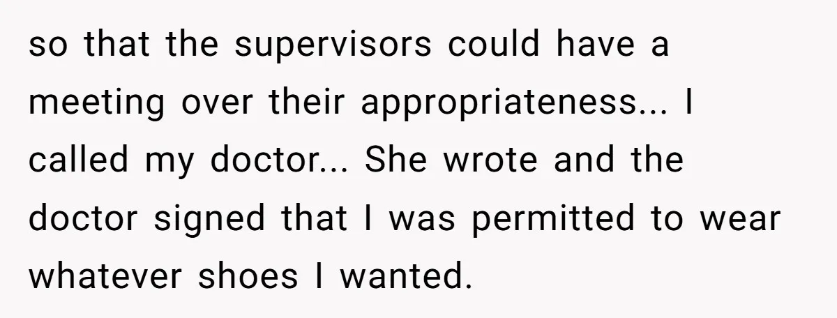 so that the supervisors could have a meeting over their appropriateness... I called my doctor... She wrote and the doctor signed that I was permitted to wear whatever shoes I...