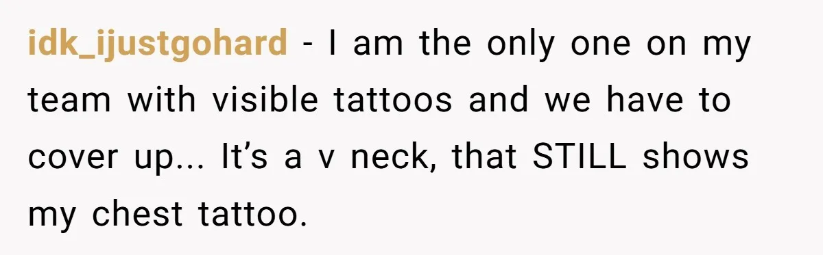 idk_ijustgohard - I am the only one on my team with visible tattoos and we have to cover up... It’s a v neck, that STILL shows my chest tattoo.