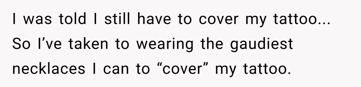 I was told I still have to cover my tattoo... So I’ve taken to wearing the gaudiest necklaces I can to “cover” my tattoo.