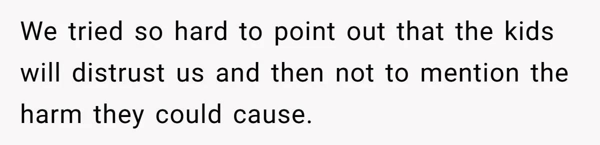 We tried so hard to point out that the kids will distrust us and then not to mention the harm they could cause.
