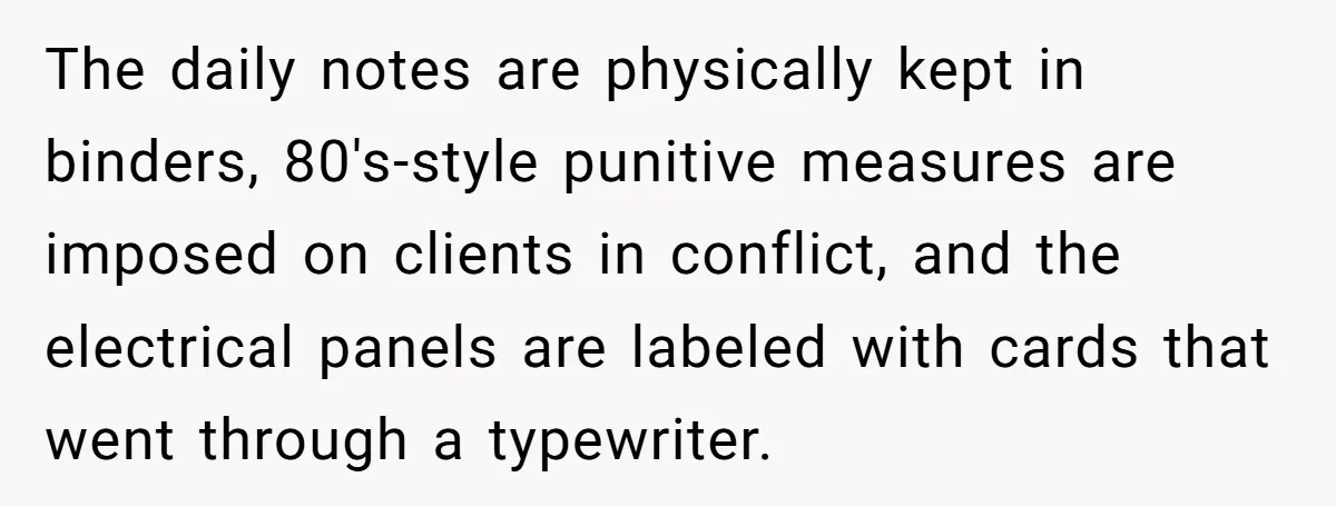The daily notes are physically kept in binders, 80's-style punitive measures are imposed on clients in conflict, and the electrical panels are labeled with cards that went through a typewriter.