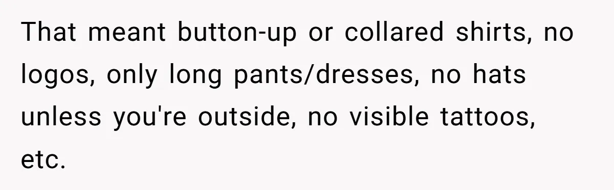 That meant button-up or collared shirts, no logos, only long pants/dresses, no hats unless you're outside, no visible tattoos, etc.