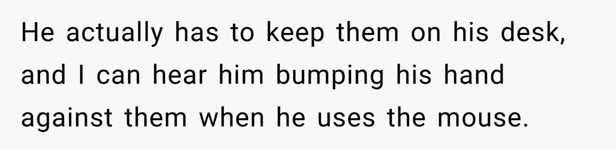 He actually has to keep them on his desk, and I can hear him bumping his hand against them when he uses the mouse.