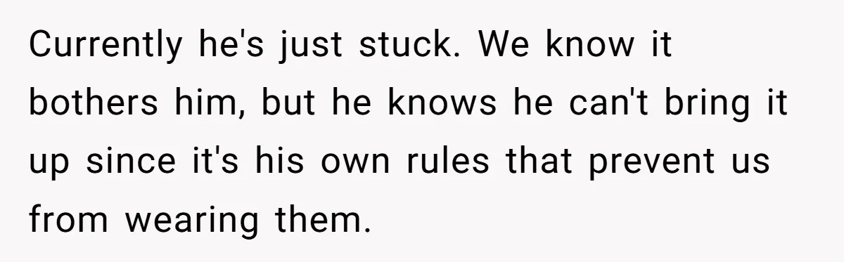 Currently he's just stuck. We know it bothers him, but he knows he can't bring it up since it's his own rules that prevent us from wearing them.