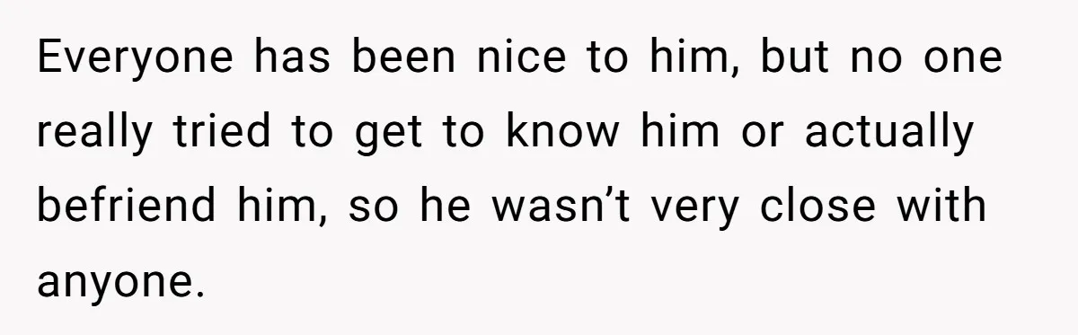 Everyone has been nice to him, but no one really tried to get to know him or actually befriend him, so he wasn’t very close with anyone.