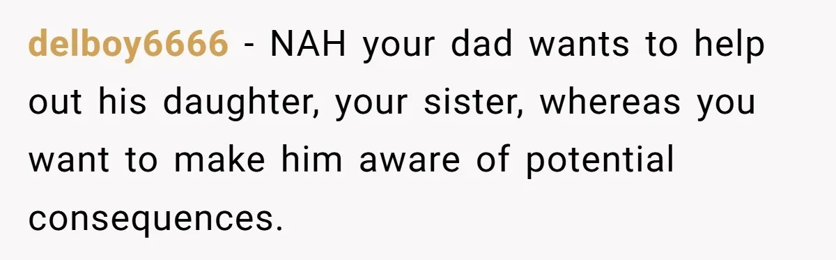 delboy6666 − NAH your dad wants to help out his daughter, your sister, whereas you want to make him aware of potential consequences.