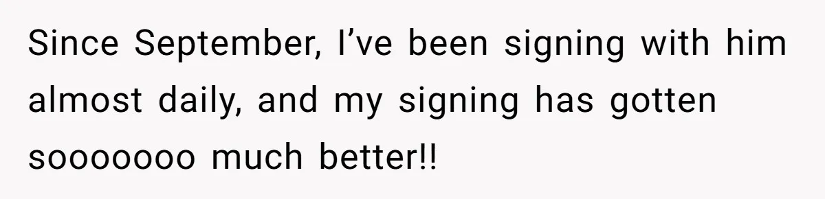 Since September, I’ve been signing with him almost daily, and my signing has gotten sooooooo much better!!