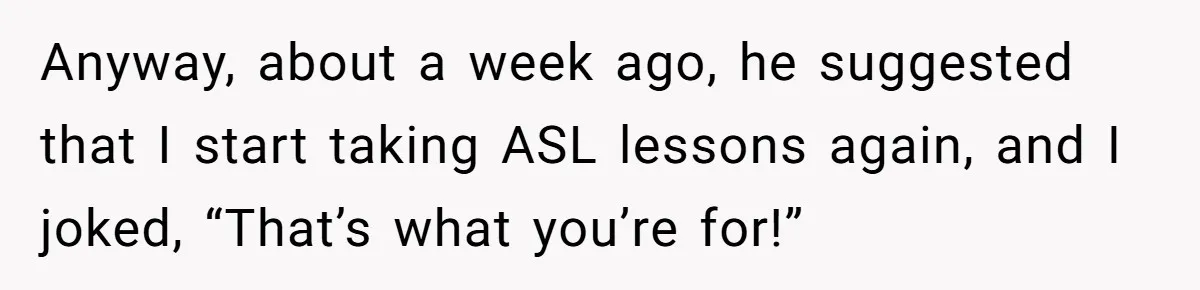 Anyway, about a week ago, he suggested that I start taking ASL lessons again, and I joked, “That’s what you’re for!”