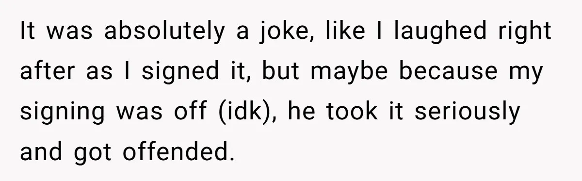 It was absolutely a joke, like I laughed right after as I signed it, but maybe because my signing was off (idk), he took it seriously and got offended.