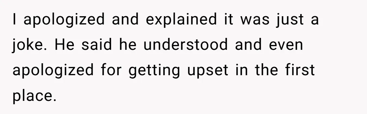 I apologized and explained it was just a joke. He said he understood and even apologized for getting upset in the first place.