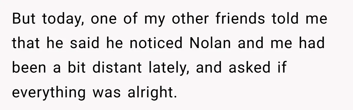 But today, one of my other friends told me that he said he noticed Nolan and me had been a bit distant lately, and asked if everything was alright.