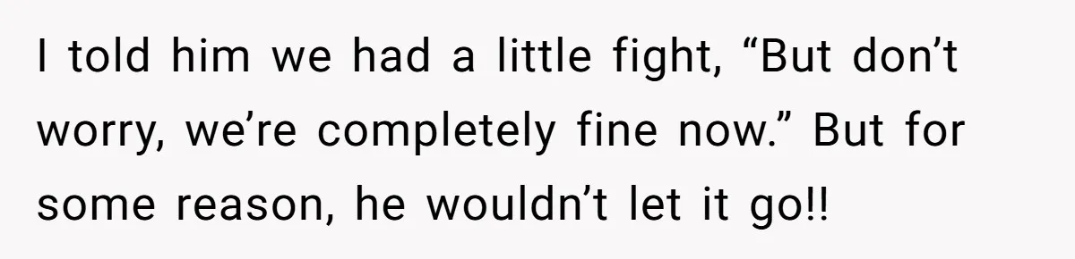 I told him we had a little fight, “But don’t worry, we’re completely fine now.” But for some reason, he wouldn’t let it go!!