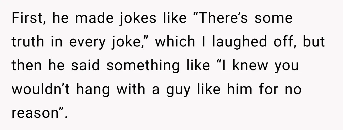 First, he made jokes like “There’s some truth in every joke,” which I laughed off, but then he said something like “I knew you wouldn’t hang with a guy like...