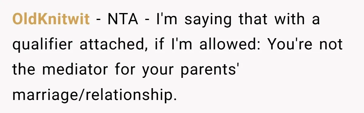 OldKnitwit − NTA - I'm saying that with a qualifier attached, if I'm allowed: You're not the mediator for your parents' marriage/relationship.