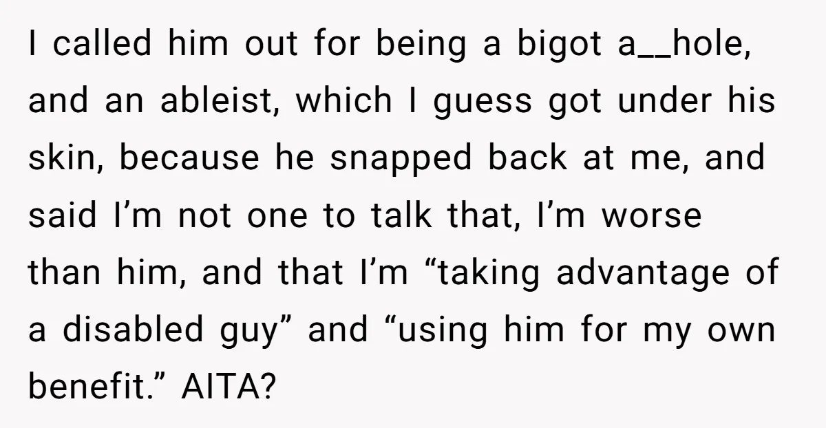 I called him out for being a bigot a__hole, and an ableist, which I guess got under his skin, because he snapped back at me, and said I’m not one...