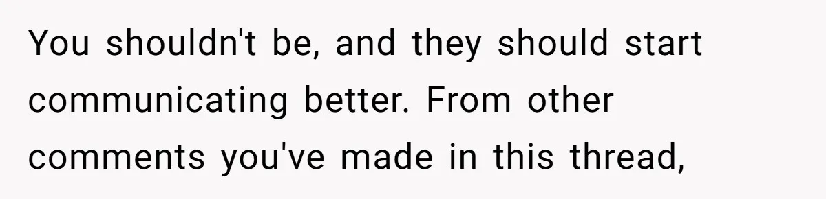 You shouldn't be, and they should start communicating better. From other comments you've made in this thread,