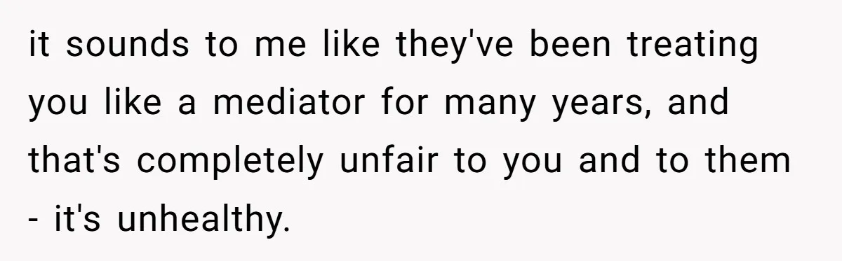 it sounds to me like they've been treating you like a mediator for many years, and that's completely unfair to you and to them - it's unhealthy.