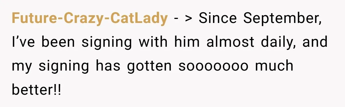 Future-Crazy-CatLady − > Since September, I’ve been signing with him almost daily, and my signing has gotten sooooooo much better!!