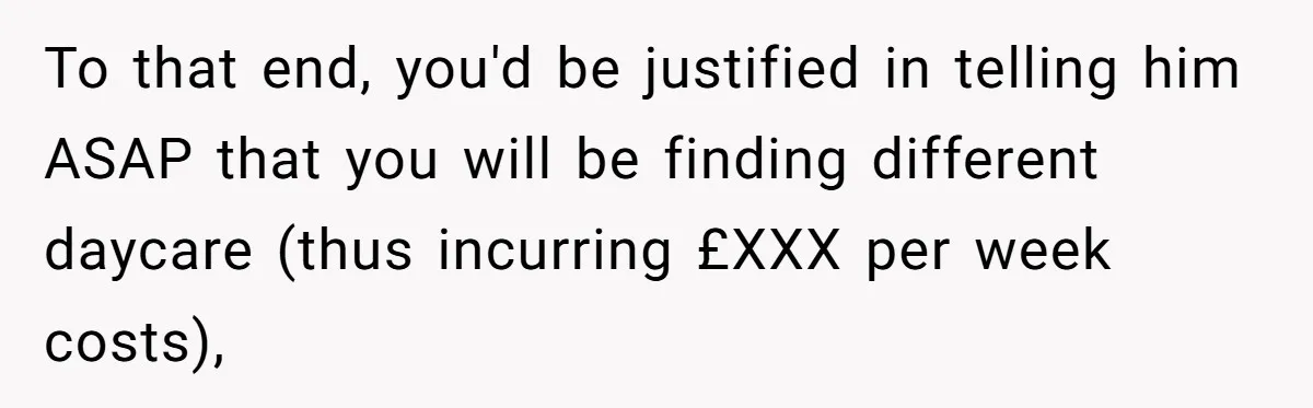 To that end, you'd be justified in telling him ASAP that you will be finding different daycare (thus incurring £XXX per week costs),
