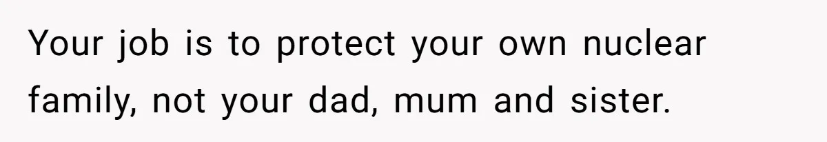 Your job is to protect your own nuclear family, not your dad, mum and sister.