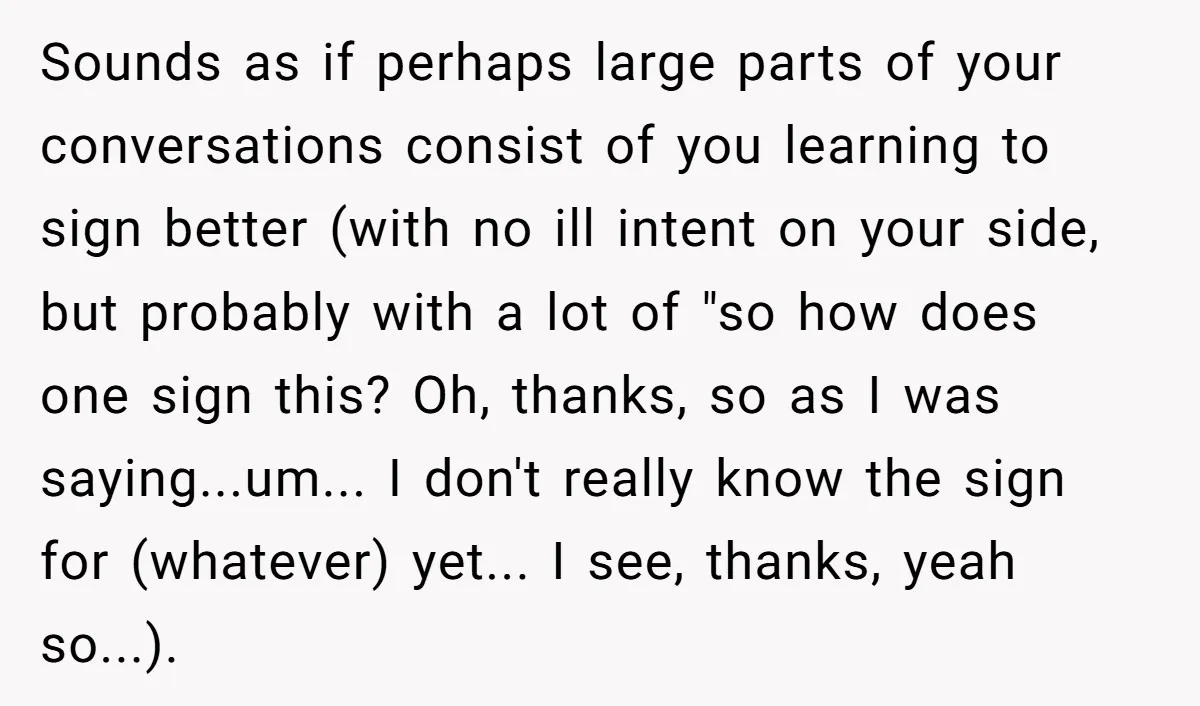 Sounds as if perhaps large parts of your conversations consist of you learning to sign better (with no ill intent on your side, but probably with a lot of "so...