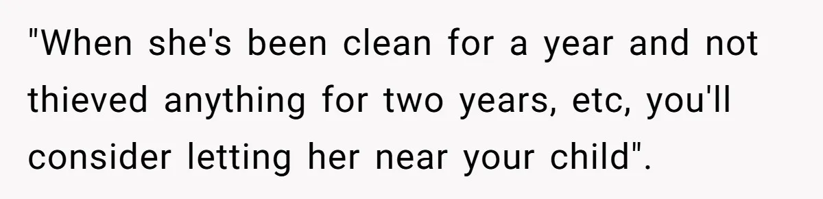 "When she's been clean for a year and not thieved anything for two years, etc, you'll consider letting her near your child".
