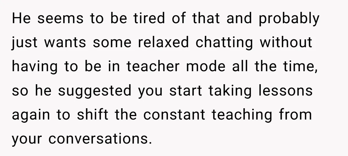 He seems to be tired of that and probably just wants some relaxed chatting without having to be in teacher mode all the time, so he suggested you start taking...