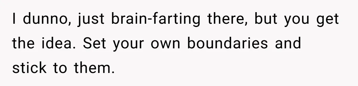 I dunno, just brain-farting there, but you get the idea. Set your own boundaries and stick to them.