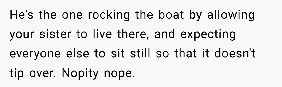 He's the one rocking the boat by allowing your sister to live there, and expecting everyone else to sit still so that it doesn't tip over. Nopity nope.
