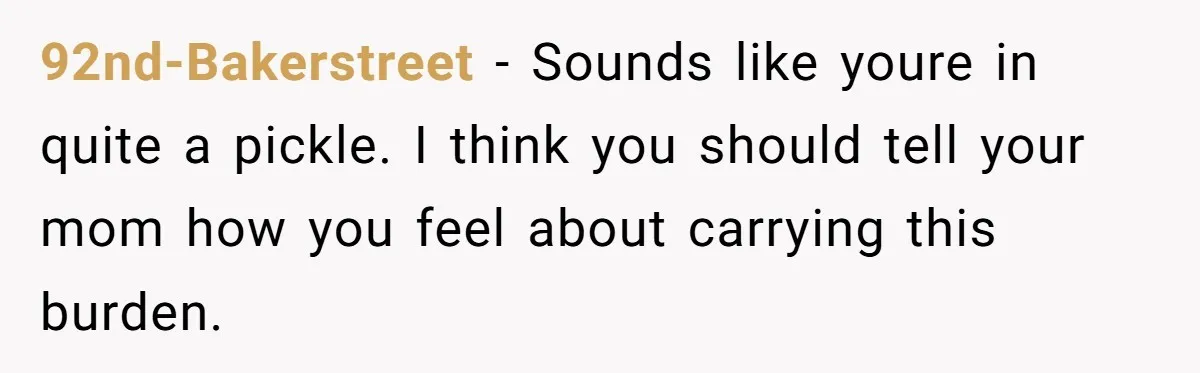 92nd-Bakerstreet − Sounds like youre in quite a pickle. I think you should tell your mom how you feel about carrying this burden.