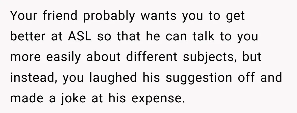 Your friend probably wants you to get better at ASL so that he can talk to you more easily about different subjects, but instead, you laughed his suggestion off and...