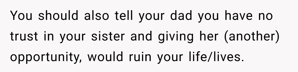 You should also tell your dad you have no trust in your sister and giving her (another) opportunity, would ruin your life/lives.