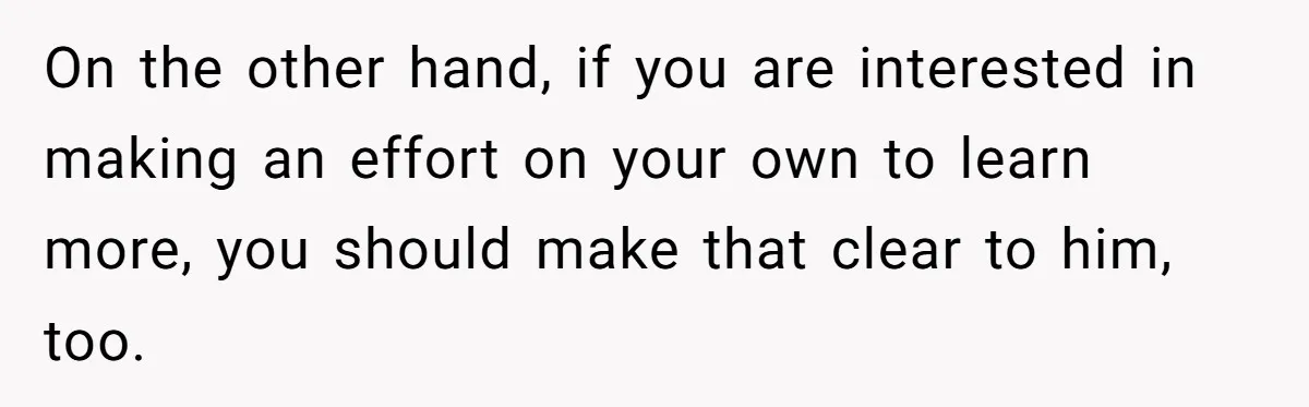 On the other hand, if you are interested in making an effort on your own to learn more, you should make that clear to him, too.