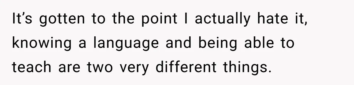 It’s gotten to the point I actually hate it, knowing a language and being able to teach are two very different things.