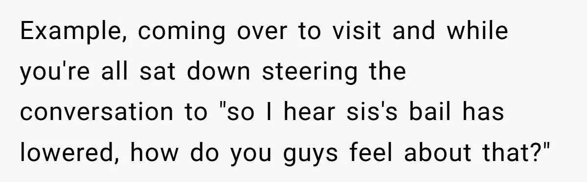 Example, coming over to visit and while you're all sat down steering the conversation to "so I hear sis's bail has lowered, how do you guys feel about that?"