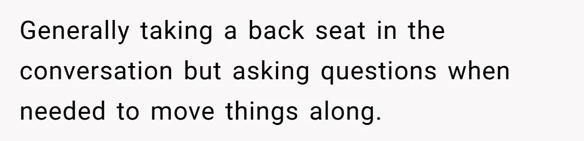 Generally taking a back seat in the conversation but asking questions when needed to move things along.