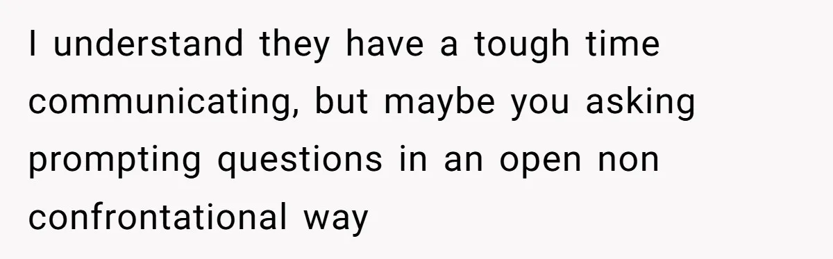 I understand they have a tough time communicating, but maybe you asking prompting questions in an open non confrontational way