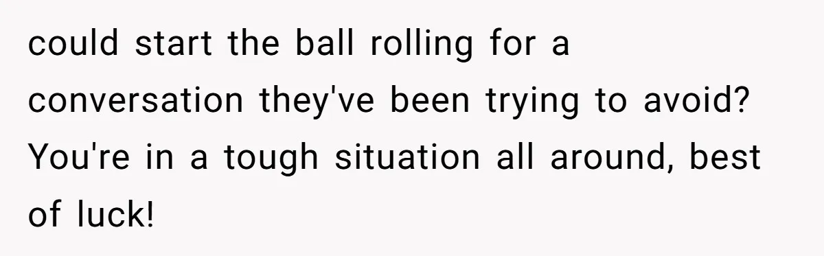 could start the ball rolling for a conversation they've been trying to avoid? You're in a tough situation all around, best of luck!