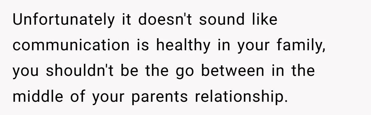 Unfortunately it doesn't sound like communication is healthy in your family, you shouldn't be the go between in the middle of your parents relationship.