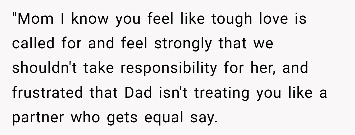 "Mom I know you feel like tough love is called for and feel strongly that we shouldn't take responsibility for her, and frustrated that Dad isn't treating you like a...