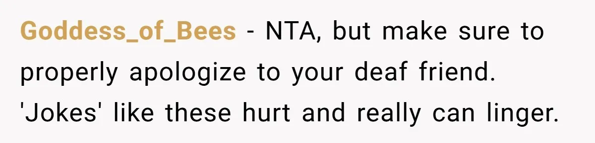 Goddess_of_Bees − NTA, but make sure to properly apologize to your deaf friend. 'Jokes' like these hurt and really can linger.