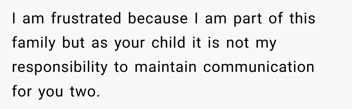I am frustrated because I am part of this family but as your child it is not my responsibility to maintain communication for you two.