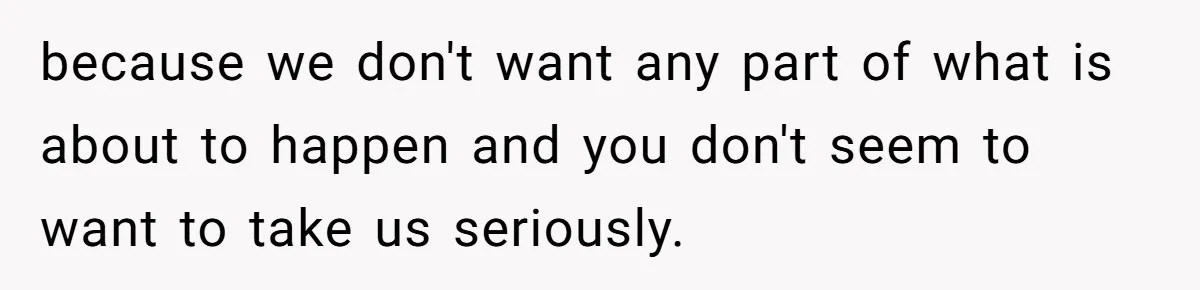 because we don't want any part of what is about to happen and you don't seem to want to take us seriously.