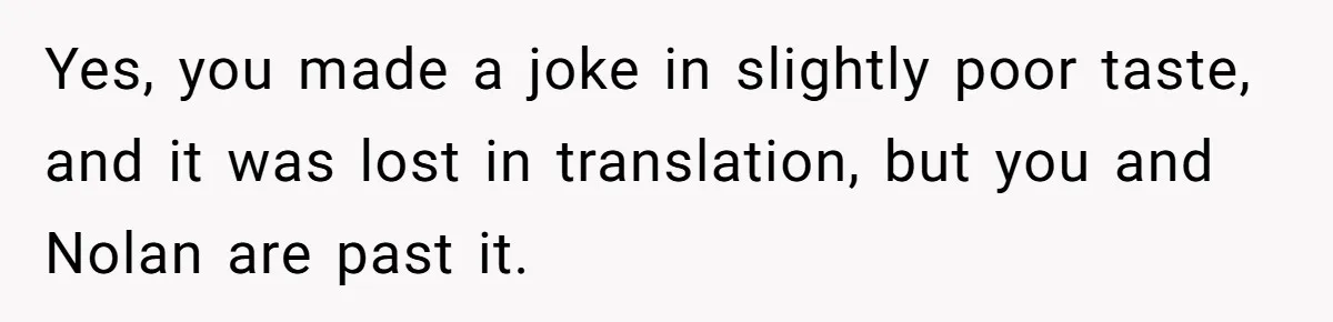Yes, you made a joke in slightly poor taste, and it was lost in translation, but you and Nolan are past it.