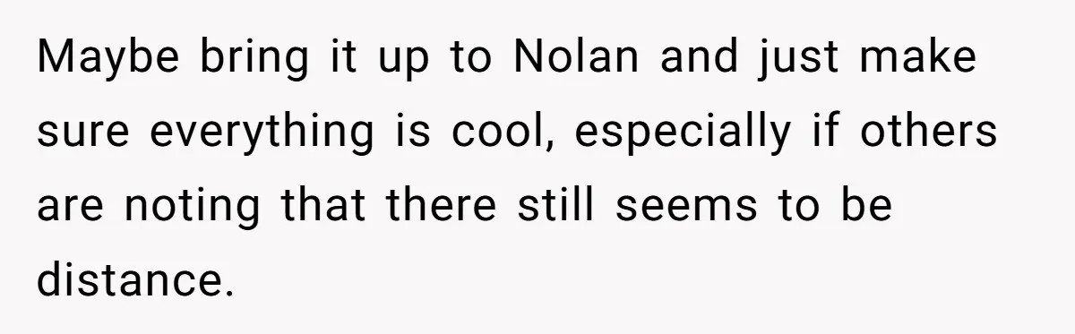 Maybe bring it up to Nolan and just make sure everything is cool, especially if others are noting that there still seems to be distance.