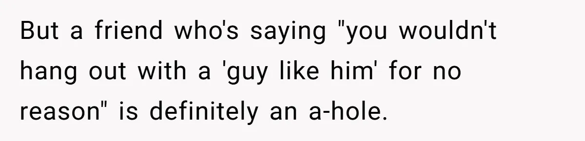 But a friend who's saying "you wouldn't hang out with a 'guy like him' for no reason" is definitely an a-hole.