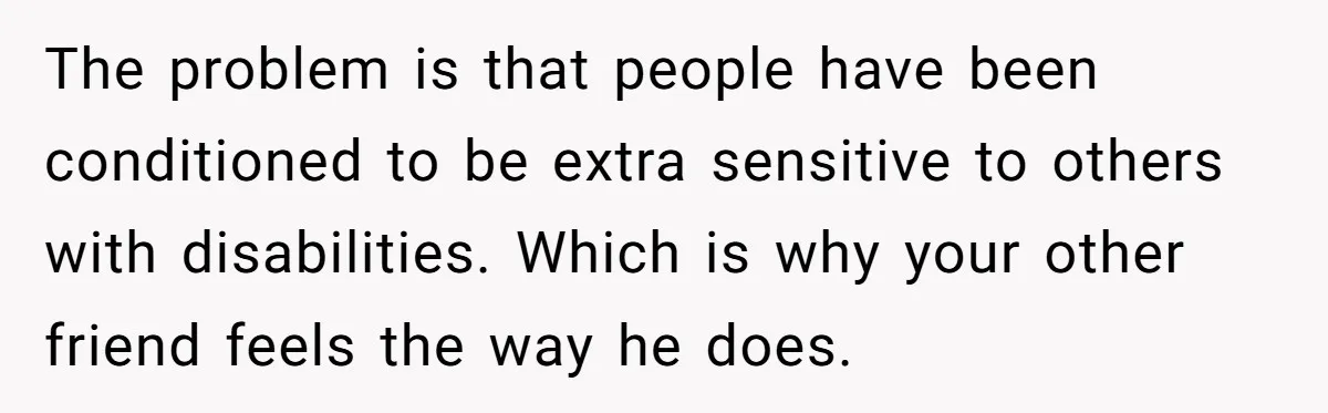 The problem is that people have been conditioned to be extra sensitive to others with disabilities. Which is why your other friend feels the way he does.