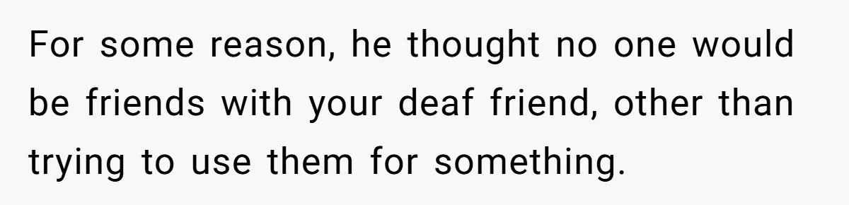 For some reason, he thought no one would be friends with your deaf friend, other than trying to use them for something.