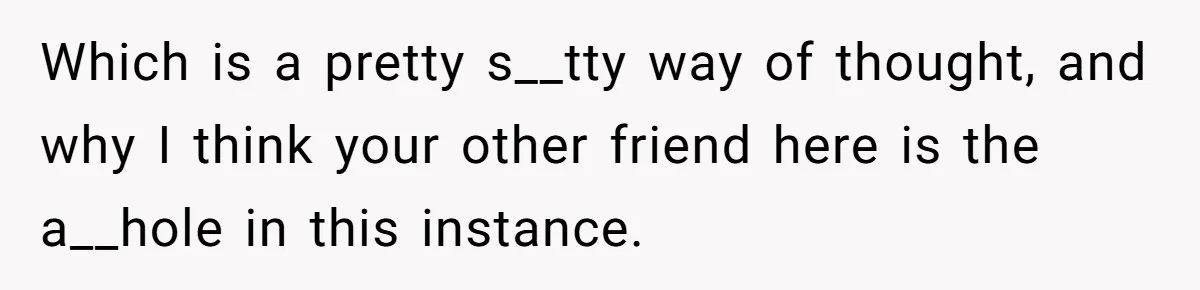 Which is a pretty s__tty way of thought, and why I think your other friend here is the a__hole in this instance.